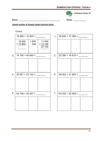 NOMBOR DAN OPERASI: TAHUN 4
43
Lembaran Kerja 16
Nama: _____________________________________ Kelas: ____________
Jawab soalan di bawah dalam bentuk lazim.
Contoh:
1.
2. 3.
4. 5.
6. 7.
14 760 + 40 840 = _______ 22 390 + 16 610 = _______
20 830 + 17 260 = _______
46 063 + 31 825 = _______35 821 + 23 142 = _______
52 746 + 25 207 = _______ 63 433 + 22 955 = _______
10 200 + 12 900 = _______
10 200
+ 12 900
+ 800
– 800
11 000
+ 12 100
23 100
 