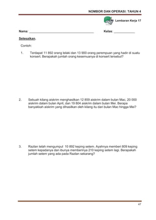NOMBOR DAN OPERASI: TAHUN 4
47
Lembaran Kerja 17
Nama: _____________________________________ Kelas: ____________
Selesaikan.
Contoh:
1. Terdapat 11 892 orang lelaki dan 13 900 orang perempuan yang hadir di suatu
konsert. Berapakah jumlah orang kesemuanya di konsert tersebut?
2. Sebuah kilang aiskrim menghasilkan 12 859 aiskrim dalam bulan Mac, 20 000
aiskrim dalam bulan April, dan 19 804 aiskrim dalam bulan Mei. Berapa
banyakkah aiskrim yang dihasilkan oleh kilang itu dari bulan Mac hingga Mei?
3. Razlan telah mengumpul 10 892 keping setem. Ayahnya memberi 809 keping
setem kepadanya dan ibunya memberinya 210 keping setem lagi. Berapakah
jumlah setem yang ada pada Razlan sekarang?
 