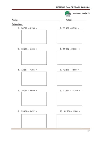 NOMBOR DAN OPERASI: TAHUN 4
57
Lembaran Kerja 19
Nama: _____________________________________ Kelas: ____________
Selesaikan.
1. 56 372 – 4 156 = 2. 37 488 – 8 356 =
3. 78 266 – 5 433 = 4. 59 632 – 24 381 =
5. 72 887 – 7 365 = 6. 42 870 – 4 650 =
7. 29 054 – 5 640 = 8. 72 864 – 11 249 =
9. 23 456 – 6 432 = 10. 82 736 – 1 584 =
 