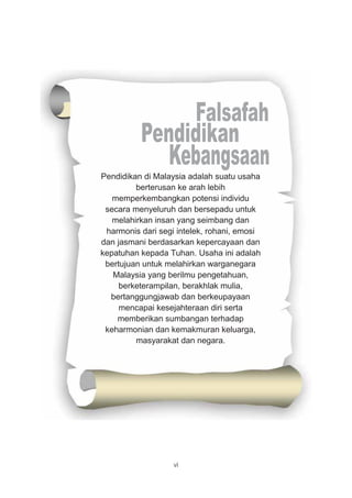 vi
Pendidikan di Malaysia adalah suatu usaha
berterusan ke arah lebih
memperkembangkan potensi individu
secara menyeluruh dan bersepadu untuk
melahirkan insan yang seimbang dan
harmonis dari segi intelek, rohani, emosi
dan jasmani berdasarkan kepercayaan dan
kepatuhan kepada Tuhan. Usaha ini adalah
bertujuan untuk melahirkan warganegara
Malaysia yang berilmu pengetahuan,
berketerampilan, berakhlak mulia,
bertanggungjawab dan berkeupayaan
mencapai kesejahteraan diri serta
memberikan sumbangan terhadap
keharmonian dan kemakmuran keluarga,
masyarakat dan negara.
 