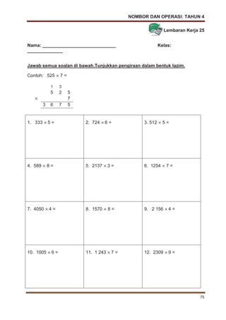 NOMBOR DAN OPERASI: TAHUN 4
75
Lembaran Kerja 25
Nama: _____________________________ Kelas:
______________
Jawab semua soalan di bawah.Tunjukkan pengiraan dalam bentuk lazim.
Contoh: 525 7 =
1. 333 5 = 2. 724 6 = 3. 512 5 =
4. 589 8 = 5. 2137 3 = 6. 1254 7 =
7. 4050 4 = 8. 1570 8 = 9. 2 156 4 =
10. 1005 6 = 11. 1 243 7 = 12. 2309 9 =
1 3
5 2 5
7
3 6 7 5
 