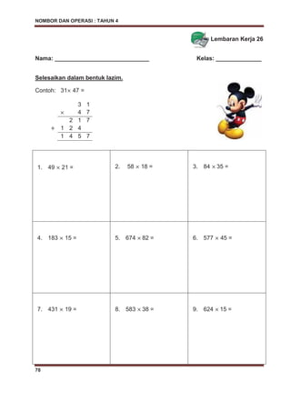 NOMBOR DAN OPERASI : TAHUN 4
78
Lembaran Kerja 26
Nama: _____________________________ Kelas: ______________
Selesaikan dalam bentuk lazim.
Contoh: 31 47 =
1. 49 21 = 2. 58 18 = 3. 84 35 =
4. 183 15 = 5. 674 82 = 6. 577 45 =
7. 431 19 = 8. 583 38 = 9. 624 15 =
3 1
4 7
2 1 7
1 2 4
1 4 5 7
 