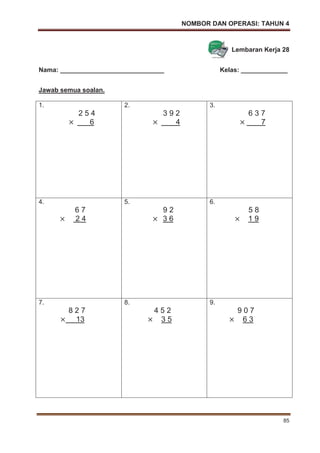 NOMBOR DAN OPERASI: TAHUN 4
85
Lembaran Kerja 28
Nama: _____________________________ Kelas: _____________
Jawab semua soalan.
1.
2 5 4
6
2.
3 9 2
4
3.
6 3 7
7
4.
6 7
2 4
5.
9 2
3 6
6.
5 8
1 9
7.
8 2 7
13
8.
4 5 2
3 5
9.
9 0 7
6 3
 