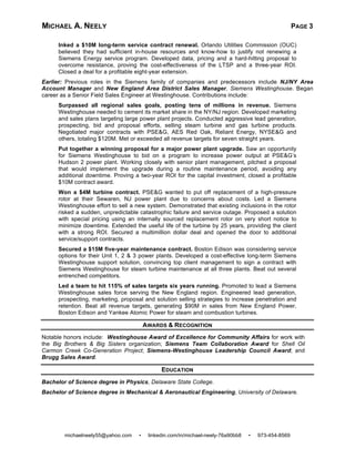 MICHAEL A. NEELY PAGE 3
michaelneely55@yahoo.com • linkedin.com/in/michael-neely-76a90bb8 • 973-454-8569
Inked a $10M long-term service contract renewal. Orlando Utilities Commission (OUC)
believed they had sufficient in-house resources and know-how to justify not renewing a
Siemens Energy service program. Developed data, pricing and a hard-hitting proposal to
overcome resistance, proving the cost-effectiveness of the LTSP and a three-year ROI.
Closed a deal for a profitable eight-year extension.
Earlier: Previous roles in the Siemens family of companies and predecessors include NJ/NY Area
Account Manager and New England Area District Sales Manager, Siemens Westinghouse. Began
career as a Senior Field Sales Engineer at Westinghouse. Contributions include:
Surpassed all regional sales goals, posting tens of millions in revenue. Siemens
Westinghouse needed to cement its market share in the NY/NJ region. Developed marketing
and sales plans targeting large power plant projects. Conducted aggressive lead generation,
prospecting, bid and proposal efforts, selling steam turbine and gas turbine products.
Negotiated major contracts with PSE&G, AES Red Oak, Reliant Energy, NYSE&G and
others, totaling $120M. Met or exceeded all revenue targets for seven straight years.
Put together a winning proposal for a major power plant upgrade. Saw an opportunity
for Siemens Westinghouse to bid on a program to increase power output at PSE&G’s
Hudson 2 power plant. Working closely with senior plant management, pitched a proposal
that would implement the upgrade during a routine maintenance period, avoiding any
additional downtime. Proving a two-year ROI for the capital investment, closed a profitable
$10M contract award.
Won a $4M turbine contract. PSE&G wanted to put off replacement of a high-pressure
rotor at their Sewaren, NJ power plant due to concerns about costs. Led a Siemens
Westinghouse effort to sell a new system. Demonstrated that existing inclusions in the rotor
risked a sudden, unpredictable catastrophic failure and service outage. Proposed a solution
with special pricing using an internally sourced replacement rotor on very short notice to
minimize downtime. Extended the useful life of the turbine by 25 years, providing the client
with a strong ROI. Secured a multimillion dollar deal and opened the door to additional
service/support contracts.
Secured a $15M five-year maintenance contract. Boston Edison was considering service
options for their Unit 1, 2 & 3 power plants. Developed a cost-effective long-term Siemens
Westinghouse support solution, convincing top client management to sign a contract with
Siemens Westinghouse for steam turbine maintenance at all three plants. Beat out several
entrenched competitors.
Led a team to hit 115% of sales targets six years running. Promoted to lead a Siemens
Westinghouse sales force serving the New England region. Engineered lead generation,
prospecting, marketing, proposal and solution selling strategies to increase penetration and
retention. Beat all revenue targets, generating $90M in sales from New England Power,
Boston Edison and Yankee Atomic Power for steam and combustion turbines.
AWARDS & RECOGNITION
Notable honors include: Westinghouse Award of Excellence for Community Affairs for work with
the Big Brothers & Big Sisters organization; Siemens Team Collaboration Award for Shell Oil
Carmon Creek Co-Generation Project; Siemens-Westinghouse Leadership Council Award; and
Brugg Sales Award.
EDUCATION
Bachelor of Science degree in Physics, Delaware State College.
Bachelor of Science degree in Mechanical & Aeronautical Engineering, University of Delaware.
 