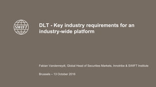 DLT - Key industry requirements for an
industry-wide platform
Fabian Vandenreydt, Global Head of Securities Markets, Innotribe & SWIFT Institute
Brussels – 13 October 2016
 