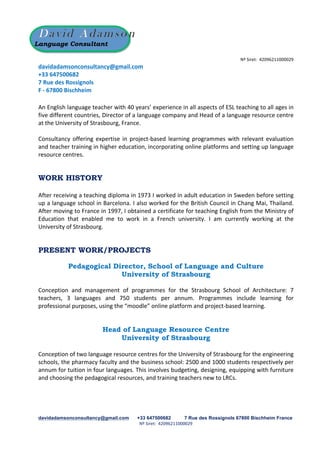 davidadamsonconsultancy@gmail.com +33 647500682 7 Rue des Rossignols 67800 Bischheim France
Nº	
  Siret:	
  	
  42096211000029
	
  
Language Consultant
Nº	
  Siret:	
  	
  42096211000029
davidadamsonconsultancy@gmail.com	
  
+33	
  647500682	
  
7	
  Rue	
  des	
  Rossignols	
  
F	
  -­‐	
  67800	
  Bischheim	
  
	
  
An	
  English	
  language	
  teacher	
  with	
  40	
  years’	
  experience	
  in	
  all	
  aspects	
  of	
  ESL	
  teaching	
  to	
  all	
  ages	
  in	
  
five	
  different	
  countries,	
  Director	
  of	
  a	
  language	
  company	
  and	
  Head	
  of	
  a	
  language	
  resource	
  centre	
  
at	
  the	
  University	
  of	
  Strasbourg,	
  France.	
  
	
  
Consultancy	
  offering	
  expertise	
  in	
  project-­‐based	
  learning	
  programmes	
  with	
  relevant	
  evaluation	
  
and	
  teacher	
  training	
  in	
  higher	
  education,	
  incorporating	
  online	
  platforms	
  and	
  setting	
  up	
  language	
  
resource	
  centres.	
  	
  
WORK HISTORY
After	
  receiving	
  a	
  teaching	
  diploma	
  in	
  1973	
  I	
  worked	
  in	
  adult	
  education	
  in	
  Sweden	
  before	
  setting	
  
up	
  a	
  language	
  school	
  in	
  Barcelona.	
  I	
  also	
  worked	
  for	
  the	
  British	
  Council	
  in	
  Chang	
  Mai,	
  Thailand.	
  
After	
  moving	
  to	
  France	
  in	
  1997,	
  I	
  obtained	
  a	
  certificate	
  for	
  teaching	
  English	
  from	
  the	
  Ministry	
  of	
  
Education	
   that	
   enabled	
   me	
   to	
   work	
   in	
   a	
   French	
   university.	
   I	
   am	
   currently	
   working	
   at	
   the	
  
University	
  of	
  Strasbourg.	
  
PRESENT WORK/PROJECTS
Pedagogical Director, School of Language and Culture
University of Strasbourg
Conception	
   and	
   management	
   of	
   programmes	
   for	
   the	
   Strasbourg	
   School	
   of	
   Architecture:	
   7	
  
teachers,	
   3	
   languages	
   and	
   750	
   students	
   per	
   annum.	
   Programmes	
   include	
   learning	
   for	
  
professional	
  purposes,	
  using	
  the	
  “moodle”	
  online	
  platform	
  and	
  project-­‐based	
  learning.	
  
Head of Language Resource Centre
University of Strasbourg
Conception	
  of	
  two	
  language	
  resource	
  centres	
  for	
  the	
  University	
  of	
  Strasbourg	
  for	
  the	
  engineering	
  
schools,	
  the	
  pharmacy	
  faculty	
  and	
  the	
  business	
  school:	
  2500	
  and	
  1000	
  students	
  respectively	
  per	
  
annum	
  for	
  tuition	
  in	
  four	
  languages.	
  This	
  involves	
  budgeting,	
  designing,	
  equipping	
  with	
  furniture	
  
and	
  choosing	
  the	
  pedagogical	
  resources,	
  and	
  training	
  teachers	
  new	
  to	
  LRCs.	
  
 