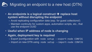 Migrating an endpoint to a new host (DTN)
• An endpoints is a logical construct è replace host
system without disrupting the endpoint
– Avoid replicating configuration data (esp. for guest collections!)
– Maintain continuity for custom apps, automation scripts, etc., that
use the endpoint UUID
• Useful when IP address of node is changing
• Again, deployment key is required
– Export ]configuration with node setup --export-node CONFIG
– Import on new DTN using node setup --import-node CONFIG
 