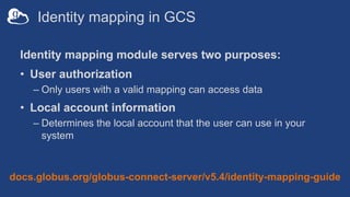 Identity mapping in GCS
Identity mapping module serves two purposes:
• User authorization
– Only users with a valid mapping can access data
• Local account information
– Determines the local account that the user can use in your
system
docs.globus.org/globus-connect-server/v5.4/identity-mapping-guide
 