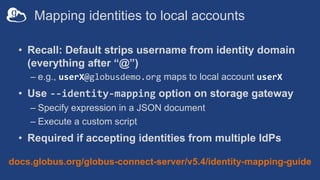 Mapping identities to local accounts
• Recall: Default strips username from identity domain
(everything after “@”)
– e.g., userX@globusdemo.org maps to local account userX
• Use --identity-mapping option on storage gateway
– Specify expression in a JSON document
– Execute a custom script
• Required if accepting identities from multiple IdPs
docs.globus.org/globus-connect-server/v5.4/identity-mapping-guide
 