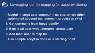 Leveraging identity mapping for autoprovisioning
• Useful in large user communities; esp. where other
automated account management processes exist
1: Get username from input identity
2: If no local user with username, create user
3: Add local user to map file
• Use sample script in docs as a starting point
18
 