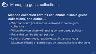 Managing guest collections
• Mapped collection admins can enable/disable guest
collections, and define…
– Who can share (local accounts allowed to create guest
collections)
– Whom they can share with (using domain-based policies)
– Paths that can be shared, per user
– Level of access (read, read/write, public, anonymous)
– Maximum lifetime of permissions on guest collections (HA only)
20
 