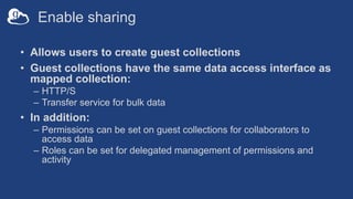 Enable sharing
• Allows users to create guest collections
• Guest collections have the same data access interface as
mapped collection:
– HTTP/S
– Transfer service for bulk data
• In addition:
– Permissions can be set on guest collections for collaborators to
access data
– Roles can be set for delegated management of permissions and
activity
 
