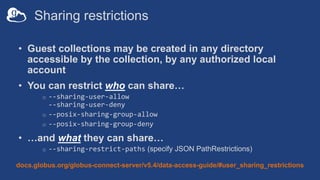 Sharing restrictions
• Guest collections may be created in any directory
accessible by the collection, by any authorized local
account
• You can restrict who can share…
o --sharing-user-allow
--sharing-user-deny
o --posix-sharing-group-allow
o --posix-sharing-group-deny
• …and what they can share…
o --sharing-restrict-paths (specify JSON PathRestrictions)
docs.globus.org/globus-connect-server/v5.4/data-access-guide/#user_sharing_restrictions
 