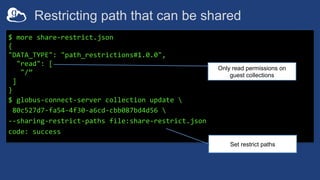 Restricting path that can be shared
$ more share-restrict.json
{
"DATA_TYPE": "path_restrictions#1.0.0",
"read": [
"/”
]
}
$ globus-connect-server collection update 
80c527d7-fa54-4f30-a6cd-cbb087bd4d56 
--sharing-restrict-paths file:share-restrict.json
code: success
Only read permissions on
guest collections
Set restrict paths
 