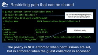 Restricting path that can be shared
$ globus-connect-server collection show 
--include-private-policies 
80c527d7-fa54-4f30-a6cd-cbb087bd4d56
> Display Name: GW24 Demonstration Mapped Collection 1
>…
>…
Created: 2024-05-03
>Last Access: 2024-05-05
>Root Path: /
> Sharing Path Restrictions: {"DATA_TYPE": "path_restrictions#1.0.0", "none":
[], "read": ["/"], "read_write": []}
To see the restrict path policies,
include private policy option
Updated policy
• The policy is NOT enforced when permissions are set,
but is enforced when the guest collection is accessed
 