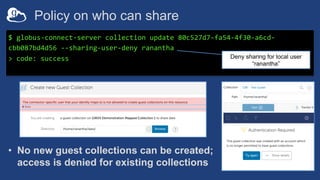 Policy on who can share
$ globus-connect-server collection update 80c527d7-fa54-4f30-a6cd-
cbb087bd4d56 --sharing-user-deny ranantha
> code: success Deny sharing for local user
“ranantha”
• No new guest collections can be created;
access is denied for existing collections
 