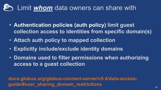 Limit whom data owners can share with
• Authentication policies (auth policy) limit guest
collection access to identities from specific domain(s)
• Attach auth policy to mapped collection
• Explicitly include/exclude identity domains
• Domains used to filter permissions when authorizing
access to a guest collection
29
docs.globus.org/globus-connect-server/v5.4/data-access-
guide/#user_sharing_domain_restrictions
 