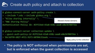 Create auth policy and attach to collection
$ globus-connect-server auth-policy create 
> --include *.edu --include globus.org 
> "Allow sharing internally" 
> "R&E Sharing Policy"
Authentication Policy ID: 45ff23ed-43a8-438c-aaa8-e8e36708756e
$ globus-connect-server collection update 
> --guest-auth-policy-id 45ff23ed-43a8-438c-aaa8-e8e36708756e 
> 56c3dff0-d827-4f11-91f3-b0704c53aa4c
Allowed sharee domains
Apply policy to this collection
• The policy is NOT enforced when permissions are set,
but is enforced when the guest collection is accessed
 