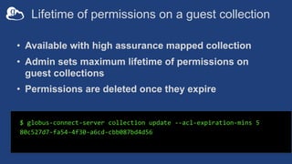 Lifetime of permissions on a guest collection
• Available with high assurance mapped collection
• Admin sets maximum lifetime of permissions on
guest collections
• Permissions are deleted once they expire
$ globus-connect-server collection update --acl-expiration-mins 5
80c527d7-fa54-4f30-a6cd-cbb087bd4d56
 
