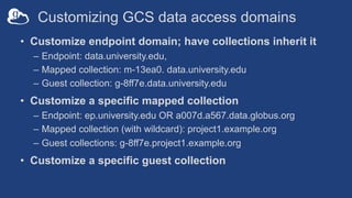 Customizing GCS data access domains
• Customize endpoint domain; have collections inherit it
– Endpoint: data.university.edu,
– Mapped collection: m-13ea0. data.university.edu
– Guest collection: g-8ff7e.data.university.edu
• Customize a specific mapped collection
– Endpoint: ep.university.edu OR a007d.a567.data.globus.org
– Mapped collection (with wildcard): project1.example.org
– Guest collections: g-8ff7e.project1.example.org
• Customize a specific guest collection
 