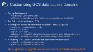 Customizing GCS data access domains
• Set up DNS record
– Avoid using FQDN for the DTN
– activedata.example.edu and *.activedata.example.edu (see below)
• Put SSL certificate/key on DTN
• As endpoint owner or admin run: endpoint domain update
--domain activedata.example.edu
--certificate-path ...
--private-key-path ...
--wildcard ß important; otherwise collections revert to using data.globus.org
--managed ß really important for certs/keys to be sync’d across DTNs
• Assuming --wildcard, domains for collections will look like…
– m-8dd2b7.activedata.example.edu
– g-e7b189.activedata.example.edu
docs.globus.org/globus-connect-server/v5.4/domain-guide/
 