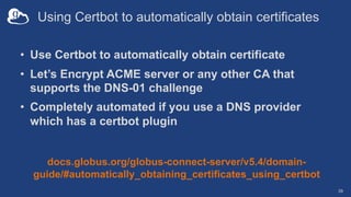 Using Certbot to automatically obtain certificates
• Use Certbot to automatically obtain certificate
• Let’s Encrypt ACME server or any other CA that
supports the DNS-01 challenge
• Completely automated if you use a DNS provider
which has a certbot plugin
39
docs.globus.org/globus-connect-server/v5.4/domain-
guide/#automatically_obtaining_certificates_using_certbot
 