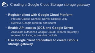 Creating a Google Cloud Storage storage gateway
• Register client with Google Cloud Platform
– Provide Globus Connect Server callback URL
– Retrieve Google client ID and secret
• Enable API access (GCS and Google Drive)
– Associate authorized Google Cloud Platform project(s);
required for listing accessible buckets
• Use Google client credentials to create Globus
storage gateway
43
 