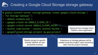 Creating a Google Cloud Storage storage gateway
44
$ globus-connect-server storage-gateway create google-cloud-storage 
> "S3 Storage Gateway" 
> --domain example.edu 
> --google-client-id GOOGLE_CLIENT_ID 
> --google-client-secret GOOGLE_CLIENT_SECRET 
> --bucket some-bucket --bucket another-bucket 
> --google-cloud-storage-project my-gcp-project
Retrieved from Google Cloud
Platform client registration
Restrict access to specific
buckets (default: all user
accessible buckets)
Collections on storage gateway will be
created using this project; users accessing
data must be project members
 