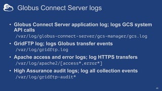 Globus Connect Server logs
• Globus Connect Server application log; logs GCS system
API calls
/var/log/globus-connect-server/gcs-manager/gcs.log
• GridFTP log; logs Globus transfer events
/var/log/gridftp.log
• Apache access and error logs; log HTTPS transfers
/var/log/apache2/[access*,error*]
• High Assurance audit logs; log all collection events
/var/log/gridftp-audit*
46
 