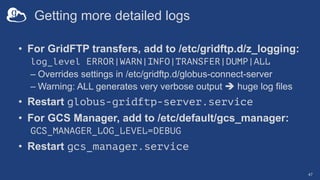 Getting more detailed logs
• For GridFTP transfers, add to /etc/gridftp.d/z_logging:
log_level ERROR|WARN|INFO|TRANSFER|DUMP|ALL
– Overrides settings in /etc/gridftp.d/globus-connect-server
– Warning: ALL generates very verbose output è huge log files
• Restart globus-gridftp-server.service
• For GCS Manager, add to /etc/default/gcs_manager:
GCS_MANAGER_LOG_LEVEL=DEBUG
• Restart gcs_manager.service
47
 