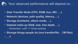 Your observed performance will depend on…
• Data Transfer Node (CPU, RAM, bus, NIC, …)
• Network (devices, path quality, latency, …)
• Storage (hardware, attach mode, …)
• Dataset make-up (file#, size, tree depth, …)
– Remember: LoSF == Great sadness
• Strange things people do (one transfer/file …1M files)
• …?
55
 