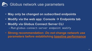 Globus network use parameters
• May only be changed on subscribed endpoints
• Modify via the web app: Console à Endpoints tab
• Modify via Globus Connect Server CLI
– Run globus-connect-server endpoint modify
• Strong recommendation: Do not change network use
parameters before establishing baseline performance
61
 
