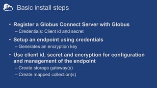 Basic install steps
• Register a Globus Connect Server with Globus
– Credentials: Client id and secret
• Setup an endpoint using credentials
– Generates an encryption key
• Use client id, secret and encryption for configuration
and management of the endpoint
– Create storage gateway(s)
– Create mapped collection(s)
 
