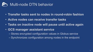 Multi-node DTN behavior
• Transfer tasks sent to nodes in round-robin fashion
• Active nodes can receive transfer tasks
• Tasks on inactive node will pause until active again
• GCS manager assistant service
– Stores encrypted configuration values in Globus service
– Synchronizes configuration among nodes in the endpoint
9
 