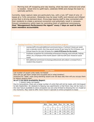 - Morning kick off recapping prior day leasing, what has been achieved and what
is needed. Great time to uplift team, celebrate WINS and charge the team to
optimally perform.
Currently, lease capture rates are particularly low, with a July 18th
total of only 13
leases at a 7.6% conversion. Obstacles may be lower traffic and interest and inflated
prices that is driving demand down. Encourage leasing staff to stay connected with
their residents to create a personal connection and potentially result in renewals.
Prevent complacency within team by reminding them of additional commissions.
Post “Management Performance Per Agent” every 7 days on wall to hold
team members accountable.
	
Ø Leasing	Incentives	/	Commissions	increase	and	incentive	program	
	 - Leasing	staff	to	be	paid	additional	commission	bonus.	If	achieve	5	leases	per	week	
over	a	calendar	month,	then	they	would	receive	$5	per	lease	for	first	10	leases,	and	
$10	per	lease	for	the	next	10	leases	for	a	total	of	20	leases	for	the	month.	
	 - Employee	recognition	for	outstanding	achievement	(leasing,	work	attitude,	helping	
others,	etc.)	Employee	of	the	month	award	=	$50	Visa	Gift	Card.	Posted	on	social	
media.	
	 - $25	additional	commission	to	leasing	professionals	who	obtain	a	renewal	from	a	
resident	they	moved	in	
	
	
Action	Items	
List number of vacant units ready not leased
How will you get them rented and occupied and in what timeline?
Incentive for “stale” units (long standing vacant over 60 days old) How will you occupy them
to reduce vacancy loss?
As of 7/19/2016 Availability Report:
- 1 Vacant ready not leased
Due to renovations, there are a large number of units that will not be ready until mid-August
to late September. An obstacle to leasing new apartments is that there may not be many in
the near future available to show prospects (we are only limited to showing the 1x1 model at
the moment). May need to offer more move-in specials to entice prospects to lease
	
Schedule	
	 	 	 	 	 	 	 	
	 	 	 	 	 	 	 	 	
April	2016	
	 	 Mon	 Tues	 Wed	 Thur	 Fri	 Sat	 Sun	
	 	 	 	 	 	 1	 2	 3	
	 	 4	 5	 6	 7	 8	 9	 10	
	 	 11	 12	 13	 14	 15	 16	 17	
	 	 18	 19	 20	 21	 22	 23	 24	
 