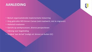 AANLEIDING
• Besluit organisatiebrede implementatie itslearning
• Zorg gebruikte WSI binnen Canvas (ook maatwerk; niet te migreren)
• Holistisch evalueren
• Gericht op werkprocessen, diverse perspectieven
• Inbreng voor begeleiding
• Student ‘aan de bal’ (nodigt uit: binnen en buiten GC)
 