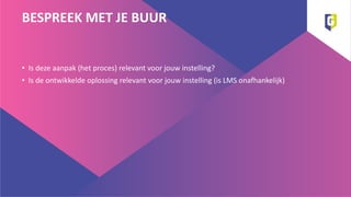 BESPREEK MET JE BUUR
• Is deze aanpak (het proces) relevant voor jouw instelling?
• Is de ontwikkelde oplossing relevant voor jouw instelling (is LMS onafhankelijk)
 