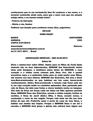 conheceram que tu me enviaste.Eu lhes fiz conhecer o teu nome, e o
tornarei conhecido ainda mais, para que o amor com que me amaste
esteja neles, e eu mesmo esteja neles”.
- Palavra da Salvação
- Glória a vós, Senhor
Pedimos sua doação para continuar nossa obra, sugerimos:
                              R$16,00
                           ONDE DOAR?
BANCO                                                  SANTANDER
AGENCIA                                                      3353
CONTA 01013543-9
Associação                                                  Renovar
associacaorenovar@yahoo.com.br
tel 31 3411 6974 - Brasil


               ASSOCIAÇÃO RENOVAR – ARE 24.05.2012
                             Salmo 84
[Para o músico-mor sobre Gitite. Salmo para os filhos de Coré] Quão
amáveis são os teus tabernáculos, SENHOR dos Exércitos!A minha
alma está desejosa, e desfalece pelos átrios do SENHOR; o meu
coração e a minha carne clamam pelo Deus vivo. Até o pardal
encontrou casa, e a andorinha ninho para si, onde ponha seus filhos,
até mesmo nos teus altares, SENHOR dos Exércitos, Rei meu e Deus
meu.Bem-aventurados os que habitam em tua casa; louvar-te-ão
continuamente. (Selá.) Bem-aventurado o homem cuja força está em
ti, em cujo coração estão os caminhos aplanados. Que, passando pelo
vale de Baca, faz dele uma fonte; a chuva também enche os tanques.
Vão indo de força em força; cada um deles em Sião aparece perante
Deus. SENHOR Deus dos Exércitos, escuta a minha oração; inclina os
ouvidos, ó Deus de Jacó! (Selá.) Olha, ó Deus, escudo nosso, e
contempla o rosto do teu ungido. Porque vale mais um dia nos teus
átrios do que mil. Preferiria estar à porta da casa do meu Deus, a
habitar nas tendas dos ímpios. Porque o SENHOR Deus é um sol e
escudo; o SENHOR dará graça e glória; não retirará bem algum aos
 