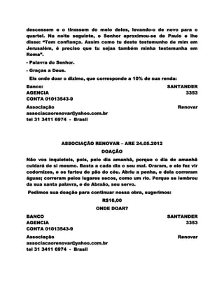 descessem e o tirassem do meio deles, levando-o de novo para o
quartel. Na noite seguinte, o Senhor aproximou-se de Paulo e lhe
disse: “Tem confiança. Assim como tu deste testemunho de mim em
Jerusalém, é preciso que tu sejas também minha testemunha em
Roma”.
- Palavra do Senhor.
- Graças a Deus.
 Eis onde doar o dizimo, que corresponde a 10% de sua renda:
Banco:                                                   SANTANDER
AGENCIA                                                        3353
CONTA 01013543-9
Associação                                                     Renovar
associacaorenovar@yahoo.com.br
tel 31 3411 6974 - Brasil




              ASSOCIAÇÃO RENOVAR – ARE 24.05.2012
                              DOAÇÃO
Não vos inquieteis, pois, pelo dia amanhã, porque o dia de amanhã
cuidará de si mesmo. Basta a cada dia o seu mal. Oraram, e ele fez vir
codornizes, e os fartou de pão do céu. Abriu a penha, e dela correram
águas; correram pelos lugares secos, como um rio. Porque se lembrou
da sua santa palavra, e de Abraão, seu servo.
Pedimos sua doação para continuar nossa obra, sugerimos:
                               R$16,00
                            ONDE DOAR?
BANCO                                                    SANTANDER
AGENCIA                                                        3353
CONTA 01013543-9
Associação                                                     Renovar
associacaorenovar@yahoo.com.br
tel 31 3411 6974 - Brasil
 