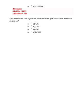 o d) R$ 135,00 
Resolução: 
45x300= 13500 
13500/100= 135 
5)Escrevendo-se, com algarismos, uma unidade e quarenta e cinco milésimos, 
obtém-se: * 
o a) 1,45 
o b)0,145 
o c)1,045 
o d)1,45000 

