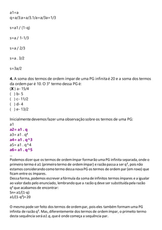 a1=a 
q=a/3:a=a/3.1/a=a/3a=1/3 
s=a1 / (1-q) 
s=a / 1-1/3 
s=a / 2/3 
s=a . 3/2 
s=3a/2 
4. A soma dos termos de ordem ímpar de uma PG infinita é 20 e a soma dos termos 
da ordem par é 10. O 3° termo dessa PG é: 
(X ) a- 15/4 
( ) b- 5 
( ) c- 11/2 
( ) d- 4 
( ) e- 13/2 
Inicialmente devemos fazer uma observação sobre os termos de uma PG: 
a1 
a2= a1 . q 
a3= a1 . q² 
a4= a1 . q^3 
a5= a1 . q^4 
a6= a1 . q^5 
... 
Podemos dizer que os termos de ordem ímpar formarão uma PG infinita separada, onde o 
primeiro termo é a1 (primeiro termo de ordem ímpar) e razão passa a ser q², pois não 
estamos considerando como termo dessa nova PG os termos de ordem par (em roxo) que 
ficam entre os ímpares. 
Dessa forma, podemos escrever a fórmula da soma de infinitos termos ímpares e a igualar 
ao valor dado pelo enunciado, lembrando que a razão q deve ser substituída pela razão 
q² que acabamos de encontrar: 
Sn= a1/(1-q) 
a1/(1-q²)= 20 
O mesmo pode ser feito dos termos de ordem par, pois eles também formam uma PG 
infinita de razão q². Mas, diferentemente dos termos de ordem ímpar, o primeito termo 
desta sequência será a1.q, que é onde começa a sequência par. 
 