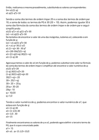 Então, realizamos o mesmo procedimento, substituíndo os valores correspondentes: 
Sn= a1/(1-q) 
a1.q/(1-q²)= 10 
Sendo a soma dos termos de ordem ímpar 20 e a soma dos termos de ordem par 
10, a soma de todos os termos da PG é 30 (20 + 10). Assim, podemos igualar 30 á 
soma das fórmulas da soma dos termos de ordem ímpar e de ordem par e seguir 
simplificando: 
a1/(1-q²) + a1.q/(1-q²)= 30 
(a1 + a1.q)/(1-q²)= 30 
Na tentativa de encontrar o valor de uma das incógnitas, isolamos a1, colocando-o em 
função de q: 
(a1 + a1.q)/(1-q²)= 30 
a1 + a1.q= 30.(1-q²) 
a1.(1 + q)= 30 - 30.q² 
a1= (30-30q²)/(1 + q) 
a1= [(1-q)(1+q).30]/(1 + q) 
a1= (1-q).30 
Agora que temos o valor de a1 em função de q, podemos substituir este valor na fórmula 
da soma dos termos de ordem ímpar e simplificar até encontrar o valor numérico de q: 
a1/(1-q²)= 20 
(1-q).30/(1-q²)= 20 
(1-q).30/(1-q)(1+q)= 20 
30/(1+q)= 20 
30= 20(1+q) 
30= 20 + 20.q 
20.q= 30-20 
20q= 10 
q= 10/20 
q=1/2 
Tendo o valor numérico de q, podemos encontrar o valor numérico de a1, que 
estava em função de q: 
a1= (1-q).30 
a1= (1-1/2).30 
a1= 1/2 . 30 
a1= 15 
Finalmente encontramos os valores de q e a1, podendo agora definir o terceiro termo da 
PG, que é o que o enunciado pede: 
a1= 15 
a2= a1 . q= 15.1/2= 15/2 
 