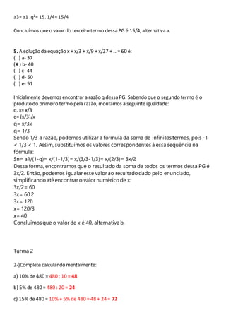 a3= a1 .q²= 15. 1/4= 15/4 
Concluímos que o valor do terceiro termo dessa PG é 15/4, alternativa a. 
5. A solução da equação x + x/3 + x/9 + x/27 + ...= 60 é: 
( ) a- 37 
(X ) b- 40 
( ) c- 44 
( ) d- 50 
( ) e- 51 
Inicialmente devemos encontrar a razão q dessa PG. Sabendo que o segundo termo é o 
produto do primeiro termo pela razão, montamos a seguinte igualdade: 
q. x= x/3 
q= (x/3)/x 
q= x/3x 
q= 1/3 
Sendo 1/3 a razão, podemos utilizar a fórmula da soma de infinitos termos, pois -1 
< 1/3 < 1. Assim, substituímos os valores correspondentes á essa sequência na 
fórmula: 
Sn= a1/(1-q)= x/(1-1/3)= x/(3/3-1/3)= x/(2/3)= 3x/2 
Dessa forma, encontramos que o resultado da soma de todos os termos dessa PG é 
3x/2. Então, podemos igualar esse valor ao resultado dado pelo enunciado, 
simplificando até encontrar o valor numérico de x: 
3x/2= 60 
3x= 60.2 
3x= 120 
x= 120/3 
x= 40 
Concluímos que o valor de x é 40, alternativa b. 
Turma 2 
2-)Complete calculando mentalmente: 
a) 10% de 480 = 480 : 10 = 48 
b) 5% de 480 = 480 : 20 = 24 
c) 15% de 480 = 10% + 5% de 480 = 48 + 24 = 72 
 