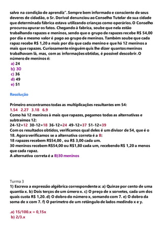 salvo na condição de aprendiz”. Sempre bem informado e consciente de seus 
deveres de cidadão, o Sr. Dorival denunciou ao Conselho Tutelar de sua cidade 
que determinada fábrica estava utilizando crianças como operários. O Conselho 
procurou apurar os fatos. Chegando à fabrica, soube que nela estão 
trabalhando rapazes e meninos, sendo que o grupo de rapazes recebe R$ 54,00 
por dia e mesmo valor é pago ao grupo de meninos. Também soube que cada 
rapaz recebe R$ 1,20 a mais por dia que cada menino e que há 12 meninos a 
mais que rapazes. Curiosamente ninguém quis lhe dizer quantos meninos 
trabalhavam lá, mas, com as informações obtidas, é possível descobrir. O 
número de meninos é: 
a) 24 
b) 30 
c) 36 
d) 49 
e) 51 
Resolução 
Primeiro encontramos todas as multiplicações resultantes em 54: 
1.54 2.27 3.18 6.9 
Como há 12 meninos à mais que rapazes, pegamos todas as alternativas e 
subtraímos 12: 
24-12=12 30-12=18 36-12=24 49-12=37 51-12=39 
Com os resultados obtidos, verificamos qual deles é um divisor de 54, que é o 
18. Agora verificamos se a alternativa correta é a B: 
18 rapazes recebem R$54,00 , ou R$ 3,00 cada um. 
30 meninos recebem R$54,00 ou R$1,80 cada um, recebendo R$ 1,20 a menos 
que cada rapaz. 
A alternativa correta é a B)30 meninos 
Turma 3 
1) Escreva a expressão algébrica correspondente a: a) Quinze por cento de uma 
quantia x. b) Dois terços de um úmero x. c) O preço de x sorvetes, cada um dos 
quais custa R$ 1,20. d) O dobro do número x, somando com 7. e) O dobro da 
soma de x com 7. f) O perímetro de um retângulo de lados medindo x e y. 
.a) 15/100.x = 0,15x 
b) 2/3.x 
 