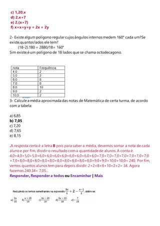 c) 1,20.x 
d) 2.x+7 
e) 2.(x+7) 
f) x+x+y+y = 2x + 2y 
2- Existe algum polígono regular cujos ângulos internos medem 160° cada um?Se 
existe,quantos lados ele tem? 
(18-2).180 = 2880/18= 160° 
Sim existe,é um polígono de 18 lados que se chama octodecagono. 
3- Calcule a média aproximada das notas de Matemática de certa turma, de acordo 
com a tabela: 
a) 6,85 
b) 7,05 
c) 7,20 
d) 7,65 
e) 8,15 
.A resposta certa é a letra B pois para saber a média, devemos somar a nota de cada 
aluno e por fim, dividir o resultado com a quantidade de alunos. A conta é: 
4,0+4,0+5,0+5,0+6,0+6,0+6,0+6,0+6,0+6,0+6,0+6,0+7,0+7,0+7,0+7,0+7,0+7,0+7,0 
+7,0+8,0+8,0+8,0+8,0+8,0+8,0+8,0+8,0+8,0+8,0+9,0+9,0+10,0+10,0= 240. Por fim, 
vemos quantos alunos tem para depois dividir: 2+2+8+8+10+2+2= 34. Agora 
fazemos 240:34= 7,05... 
Responder, Responder a todos ou Encaminhar | Mais 
 
