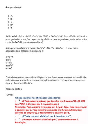 4)responda aqui 
a ) A 
X ) B 
c ) C 
d ) D 
e ) E 
3x/5 - x-1/2 - 2/1 = 6x/10 - 5x-5/10 - 20/10 = 6x-5x-5-20/10 = x+25/10 ( Primeiro 
eu organizei as equações, depois eu igualei todas, em seguida em juntei todas e fiz a 
conta 6x-5x-5-20 que deu o resultado) 
5)Se quisermos fatorar a expressão 8a³x³ +12a^5x - 20a^4x³ , o fator mais 
adequado para colocar em evidência é: 
a) 4a^4 
b)a³x² 
c)4a³x 
d)2a³x² 
e)2ax² 
Em todos os números o maior múltiplo comum é o 4 , colocamos o 4 em evidência , 
e depois colocamos a letra comum em todos os termos com menor expoente que 
é a e x , ficando então 4a³x. 
Resposta certa: C . 
Turma 5 
1)Clique apenas nas afirmações verdadeiras: 
o a) Todo número natural que termina em 0 (como 260, 40, 700 
ou 47890) é divisível por 2 e também por 5. 
Resolução: Todo número terminado em 0 é par, logo, todo número par 
é divisível por 2. Todo número terminado em 0 é uma dezena (em 
exceção ao próprio 0), e toda dezena é divisível por 5. 
o b) Todo número divisível por 7 termina em 7. 
o c) Existem números divisíveis por 7 que terminam em 7. 
Resolução: 
 