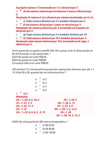 O próprio número 7 é terminado em 7 e é divisível por 7. 
o d) Um número natural que termina em 3 nunca é divisível por 
5. 
Resolução: O número 5 só é divisível por número terminados em 5 e 0. 
o e) Todo número divisível por 5 é também divisível por 2. 
o f) Um número divisível por 5 pode ser divisível por 2. 
Redolução: Os números divisíveis por 5 terminado em 0 podem ser 
divisíveis por 2. 
o g) Todo número divisível por 5 é também divisível por 10. 
o h) Todo número divisível por 10 é também divisível por 5. 
Resolução: todo número divisível por 10 é terminado em 0, logo, é 
divisível por 5. 
2)Um quarto de um queijo custa R$ 2,00. Dê o preço: a) de ¾ desse queijo; b) 
de 4/4 do queijo; c) do queijo todo. * 
A)3/4 do queijo vai custar R$6,00. 
B)4/4 do queijo vai custar R$8,00. 
C)o queijo inteiro vai custar R$8,00. 
3)O número 13 é número primo porque tem apenas dois divisores, que são 1 e 
13. Entre 20 e 30, quantos são os números primos? * 
o a) 2 
o b) 3 
o c) 4 
o d) 5 
o a) 2 
Resolução: 
20 = 1, 20, 4, 5, 10, 2 25= 1, 25, 5 
21= 1, 21, 7, 3 26= 1, 26, 2, 13 
22= 1, 22, 11, 2 27= 1, 27, 3, 9 
23= 1, 23 28= 1, 28, 7, 4, 14, 2 
24= 1, 24, 6, 4, 8, 3 , 2, 12 29= 1, 29 
30= 1, 30, 10, 3, 15, 2 
4)45% de uma quantia de 300 reais correspondem a: * 
o a) R$ 45,00 
o b) R$ 90,00 
o c) R$ 130,00 
 