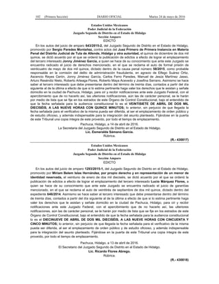102 (Primera Sección) DIARIO OFICIAL Martes 24 de mayo de 2016
Estados Unidos Mexicanos
Poder Judicial de la Federación
Juzgado Segundo de Distrito en el Estado de Hidalgo
Sección Amparo
EDICTO
En los autos del juicio de amparo 643/2015-2, del Juzgado Segundo de Distrito en el Estado de Hidalgo,
promovido por Sergio Paredes Montañez, contra actos del Juez Primero de Primera Instancia en Materia
Penal del Distrito Judicial de Tula de Allende, Hidalgo y otra autoridad, el quince de diciembre de dos mil
quince, se dictó acuerdo por el que se ordenó la publicación de edictos a efecto de lograr el emplazamiento
del tercero interesado Jonny Jiménez García, a quien se hace de su conocimiento que ante este Juzgado se
encuentra radicado el juicio de derechos mencionado, en el que se reclama el auto de formal prisión de
veinticuatro de mayo de dos mil quince, dictado dentro de la causa penal número 58/2015, como probable
responsable en la comisión del delito de administración fraudulenta, en agravio de Elfego Suárez Ortiz,
Ascencio Reyes Cerón, Jonny Jiménez García, Carlos Ferro Paredes, Manuel de Jesús Martínez Jasso,
Arturo Reséndiz Nieto, Roberto Arteaga Flores, Roberto Maya Acevedo y Josefina Serrano. Asimismo se hace
saber al tercero interesado que debe presentarse dentro del término de treinta días, contados a partir del día
siguiente al de la última a efecto de que si lo estima pertinente haga valer los derechos que le asistan y señale
domicilio en la ciudad de Pachuca, Hidalgo, para oír y recibir notificaciones ante este Juzgado Federal, con el
apercibimiento que de no hacerlo así, las ulteriores notificaciones, aún las de carácter personal, se le harán
por medio de lista que se fije en los estrados de este Órgano de Control Constitucional, bajo el entendido de
que la fecha señalada para la audiencia constitucional lo es el VEINTISIETE DE ABRIL DE DOS MIL
DIECISÉIS, A LAS NUEVE HORAS CON QUINCE MINUTOS; lo anterior, sin perjuicio de que llegada la
fecha señalada para el verificativo de la misma pueda ser diferida, al ser el emplazamiento de orden público y
de estudio oficioso, y además indispensable para la integración del asunto planteado. Fijándose en la puerta
de este Tribunal una copia íntegra de este proveído, por todo el tiempo de emplazamiento.
Pachuca, Hidalgo, a 14 de abril de 2016.
La Secretaria del Juzgado Segundo de Distrito en el Estado de Hidalgo.
Lic. Esmeralda Sámano García.
Rúbrica.
(R.- 430817)
Estados Unidos Mexicanos
Poder Judicial de la Federación
Juzgado Segundo de Distrito en el Estado de Hidalgo
Sección Amparo
EDICTO
En los autos del juicio de amparo 1293/2015-1, del Juzgado Segundo de Distrito en el Estado de Hidalgo,
promovido por Miriam Belem Islas Hernández, por propio derecho y en representación de un menor de
identidad reservada, el veintiuno de enero de dos mil dieciséis, se dictó acuerdo por el que se ordenó la
publicación de edictos a efecto de lograr el emplazamiento del tercero interesado Lucio Márquez Flores, a
quien se hace de su conocimiento que ante este Juzgado se encuentra radicado el juicio de garantías
mencionado, en el que se reclama el auto de veintitrés de septiembre de dos mil quince, dictado dentro del
expediente 646/2014. Asimismo se hace saber al tercero interesado que debe presentarse dentro del término
de treinta días, contados a partir del día siguiente al de la última a efecto de que si lo estima pertinente haga
valer los derechos que le asistan y señale domicilio en la ciudad de Pachuca, Hidalgo, para oír y recibir
notificaciones ante este Juzgado Federal, con el apercibimiento que de no hacerlo así, las ulteriores
notificaciones, aún las de carácter personal, se le harán por medio de lista que se fije en los estrados de este
Órgano de Control Constitucional, bajo el entendido de que la fecha señalada para la audiencia constitucional
lo es el DIECINUEVE DE ABRIL DE DOS MIL DIECISÉIS, A LAS NUEVE HORAS CON CINCUENTA Y
CINCO MINUTOS; lo anterior, sin perjuicio de que llegada la fecha señalada para el verificativo de la misma
pueda ser diferida, al ser el emplazamiento de orden público y de estudio oficioso, y además indispensable
para la integración del asunto planteado. Fijándose en la puerta de este Tribunal una copia íntegra de este
proveído, por todo el tiempo de emplazamiento.
Pachuca, Hidalgo, a 13 de abril de 2016.
El Secretario del Juzgado Segundo de Distrito en el Estado de Hidalgo.
Lic. Ricardo Flores Abrego.
Rúbrica.
(R.- 430818)
 