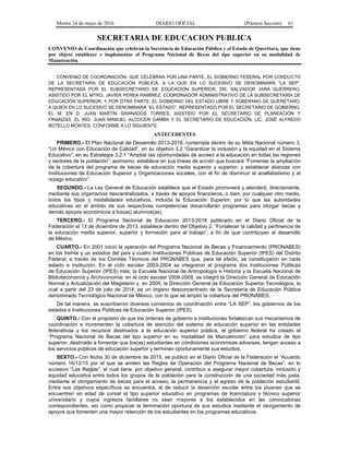 Martes 24 de mayo de 2016 DIARIO OFICIAL (Primera Sección) 61
SECRETARIA DE EDUCACION PUBLICA
CONVENIO de Coordinación que celebran la Secretaría de Educación Pública y el Estado de Querétaro, que tiene
por objeto establecer e implementar el Programa Nacional de Becas del tipo superior en su modalidad de
Manutención.
CONVENIO DE COORDINACIÓN, QUE CELEBRAN POR UNA PARTE, EL GOBIERNO FEDERAL POR CONDUCTO
DE LA SECRETARÍA DE EDUCACIÓN PÚBLICA, A LA QUE EN LO SUCESIVO SE DENOMINARÁ “LA SEP”,
REPRESENTADA POR EL SUBSECRETARIO DE EDUCACIÓN SUPERIOR, DR. SALVADOR JARA GUERRERO,
ASISTIDO POR EL MTRO. JAVIER PEREA RAMÍREZ, COORDINADOR ADMINISTRATIVO DE LA SUBSECRETARÍA DE
EDUCACIÓN SUPERIOR, Y POR OTRA PARTE, EL GOBIERNO DEL ESTADO LIBRE Y SOBERANO DE QUERÉTARO,
A QUIEN EN LO SUCESIVO SE DENOMINARÁ “EL ESTADO”, REPRESENTADO POR EL SECRETARIO DE GOBIERNO,
EL M. EN D. JUAN MARTÍN GRANADOS TORRES, ASISTIDO POR EL SECRETARIO DE PLANEACIÓN Y
FINANZAS, EL ING. JUAN MANUEL ALCOCER GAMBA Y EL SECRETARIO DE EDUCACIÓN, LIC. JOSÉ ALFREDO
BOTELLO MONTES, CONFORME A LO SIGUIENTE:
ANTECEDENTES
PRIMERO.- El Plan Nacional de Desarrollo 2013-2018, contempla dentro de su Meta Nacional número 3,
“Un México con Educación de Calidad”, en su objetivo 3.2 “Garantizar la inclusión y la equidad en el Sistema
Educativo”, en su Estrategia 3.2.1 “Ampliar las oportunidades de acceso a la educación en todas las regiones
y sectores de la población”; asimismo, establece en sus líneas de acción que buscará “Fomentar la ampliación
de la cobertura del programa de becas de educación media superior y superior; y establecer alianzas con
Instituciones de Educación Superior y Organizaciones sociales, con el fin de disminuir el analfabetismo y el
rezago educativo”.
SEGUNDO.- La Ley General de Educación establece que el Estado promoverá y atenderá, directamente,
mediante sus organismos descentralizados, a través de apoyos financieros, o bien, por cualquier otro medio,
todos los tipos y modalidades educativos, incluida la Educación Superior, por lo que las autoridades
educativas en el ámbito de sus respectivas competencias desarrollarán programas para otorgar becas y
demás apoyos económicos a los(as) alumnos(as).
TERCERO.- El Programa Sectorial de Educación 2013-2018 publicado en el Diario Oficial de la
Federación el 13 de diciembre de 2013, establece dentro del Objetivo 2. “Fortalecer la calidad y pertinencia de
la educación media superior, superior y formación para el trabajo”, a fin de que contribuyan al desarrollo
de México.
CUARTO.- En 2001 inició la operación del Programa Nacional de Becas y Financiamiento (PRONABES)
en los treinta y un estados del país y cuatro Instituciones Públicas de Educación Superior (IPES) del Distrito
Federal, a través de los Comités Técnicos del PRONABES que, para tal efecto, se constituyeron en cada
estado e institución. En el ciclo escolar 2003-2004 se integraron al programa dos Instituciones Públicas
de Educación Superior (IPES) más; la Escuela Nacional de Antropología e Historia y la Escuela Nacional de
Biblioteconomía y Archivonomía; en el ciclo escolar 2008-2009, se integró la Dirección General de Educación
Normal y Actualización del Magisterio y, en 2009, la Dirección General de Educación Superior Tecnológica, la
cual a partir del 23 de julio de 2014, es un órgano desconcentrado de la Secretaría de Educación Pública
denominado Tecnológico Nacional de México, con lo que se amplió la cobertura del PRONABES.
De tal manera, se suscribieron diversos convenios de coordinación entre “LA SEP”, los gobiernos de los
estados e Instituciones Públicas de Educación Superior (IPES).
QUINTO.- Con el propósito de que los órdenes de gobierno e Instituciones fortalezcan sus mecanismos de
coordinación e incrementen la cobertura de atención del sistema de educación superior en las entidades
federativas y los recursos destinados a la educación superior pública, el gobierno federal ha creado el
“Programa Nacional de Becas del tipo superior en su modalidad de Manutención” para estudios de tipo
superior, destinado a fomentar que los(as) estudiantes en condiciones económicas adversas, tengan acceso a
los servicios públicos de educación superior y terminen oportunamente sus estudios.
SEXTO.- Con fecha 30 de diciembre de 2015, se publicó en el Diario Oficial de la Federación el “Acuerdo
número 16/12/15 por el que se emiten las Reglas de Operación del Programa Nacional de Becas”, en lo
sucesivo “Las Reglas”, el cual tiene, por objetivo general, contribuir a asegurar mayor cobertura, inclusión y
equidad educativa entre todos los grupos de la población para la construcción de una sociedad más justa,
mediante el otorgamiento de becas para el acceso, la permanencia y el egreso de la población estudiantil.
Entre sus objetivos específicos se encuentra, el de reducir la deserción escolar entre los jóvenes que se
encuentren en edad de cursar el tipo superior educativo en programas de licenciatura y técnico superior
universitario y cuyos ingresos familiares no sean mayores a los establecidos en las convocatorias
correspondientes, así como propiciar la terminación oportuna de sus estudios mediante el otorgamiento de
apoyos que fomenten una mayor retención de los estudiantes en los programas educativos.
 