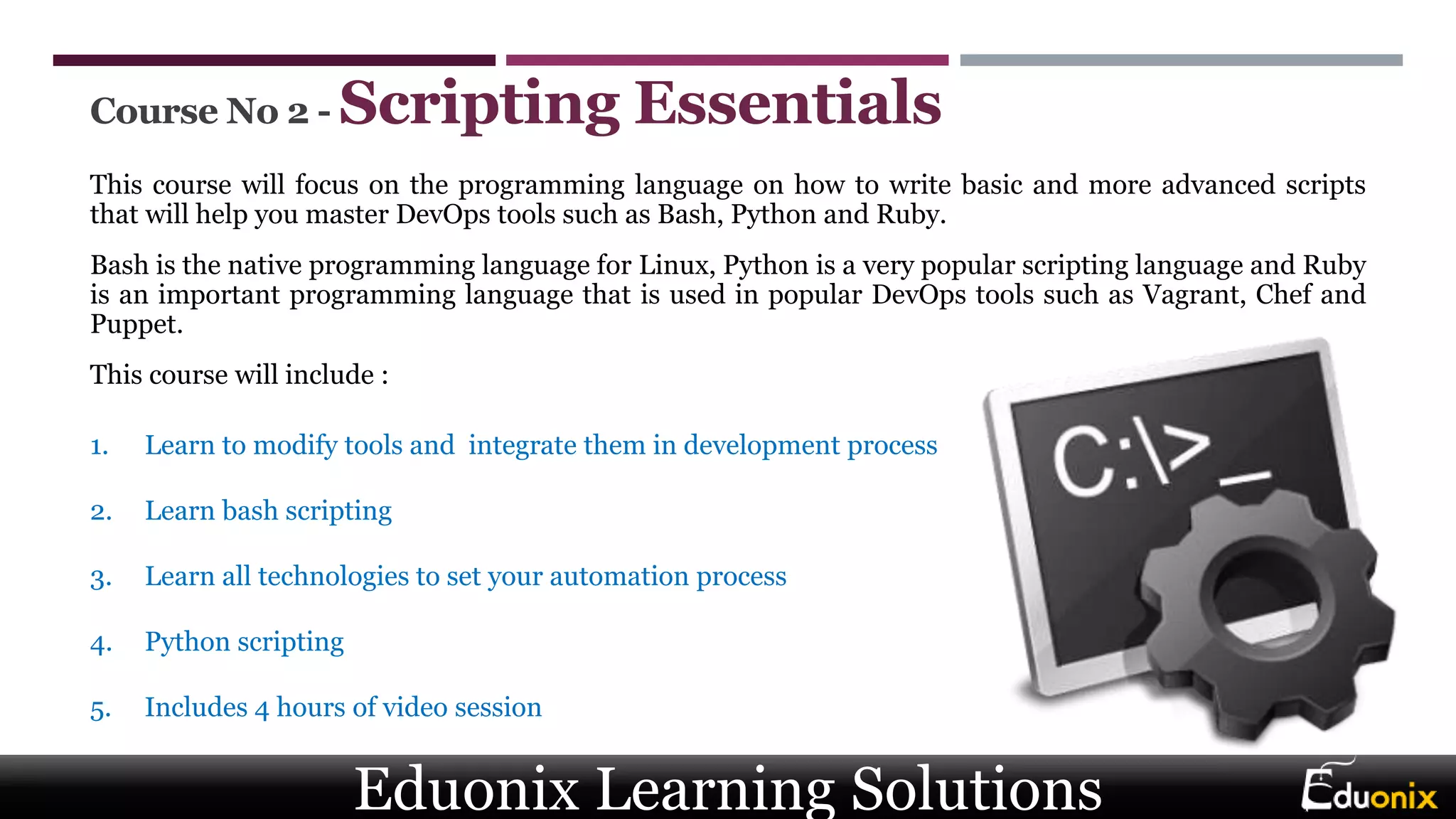 Course No 2 - Scripting Essentials
This course will focus on the programming language on how to write basic and more advanced scripts
that will help you master DevOps tools such as Bash, Python and Ruby.
Bash is the native programming language for Linux, Python is a very popular scripting language and Ruby
is an important programming language that is used in popular DevOps tools such as Vagrant, Chef and
Puppet.
This course will include :
1. Learn to modify tools and integrate them in development process
2. Learn bash scripting
3. Learn all technologies to set your automation process
4. Python scripting
5. Includes 4 hours of video session
Eduonix Learning Solutions
 